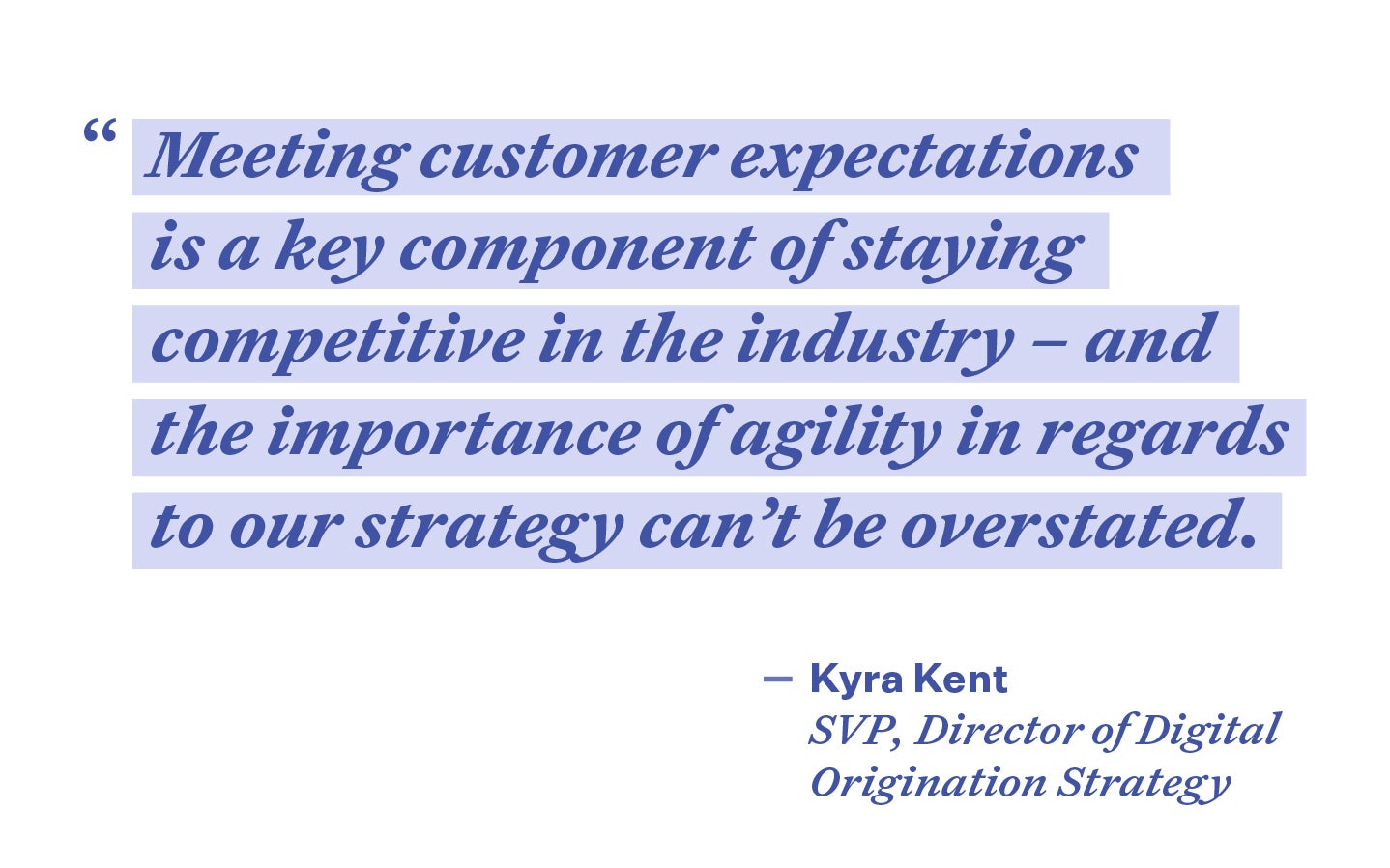 Quote that reads “Meeting customer expectations is a key component of staying competitive in the industry – and the importance of agility in regards to our strategy can’t be overstated.” Kyra Kent, SVP, Director of Digital Origination Strategy - Consumer