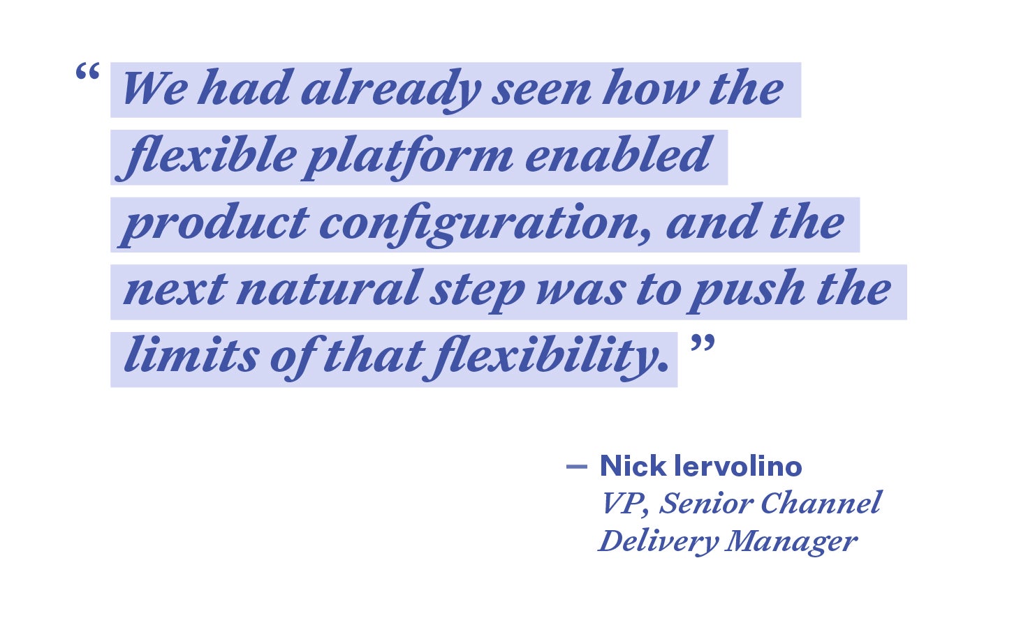 Quote that reads “We had already seen how the flexible platform enabled product configuration, and the next natural step was to push the limits of that flexibility” - Nick Iervolino, VP, Senior Channel Delivery Manager 